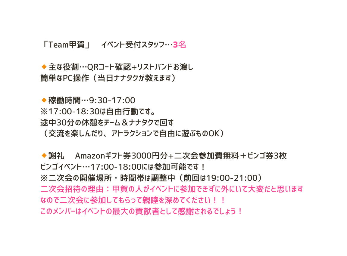 Team甲賀 イベント受付スタッフ 3名 主な役割 QRコード確認 リストバンドお渡し 簡単なPC操作 当日ナナタクが教えます 稼働時間 9 30 17 00 17 00 18 30は自由行動です 途中30分の休憩をチーム ナナタクで回す 交流を楽しんだり アトラクションで自由に遊ぶものOK 謝礼 Amazonギフト券3000円分 二次会参加費無料 ビンゴ券3枚 ビンゴイベント 17 00 18 00には参加可能です 二次会の開催場所 時間帯は調整中 前回は19 00 21 00 二次会招待の理由 甲賀の人がイベントに参加できずに外にいて大変だと思います なので二次会に参加してもらって親睦を深めてください このメンバーはイベントの最大の貢献者として感謝されるでしょう