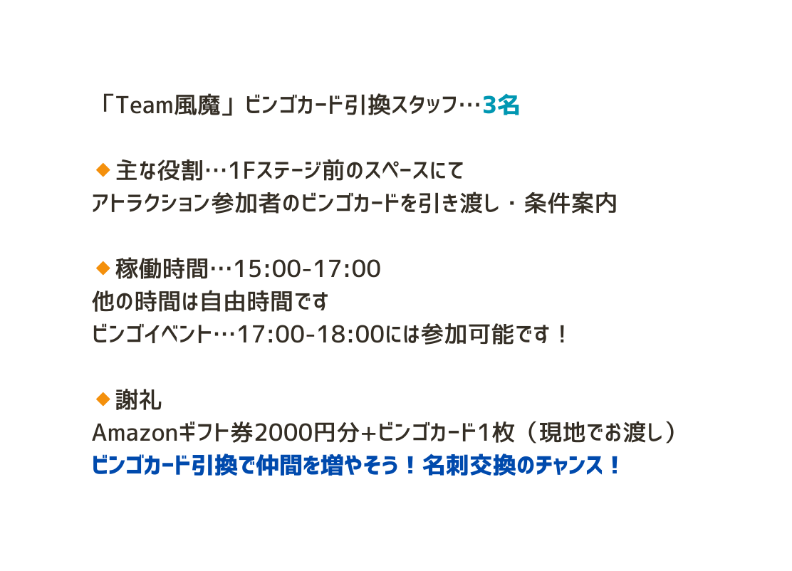 Team風魔 ビンゴカード引換スタッフ 3名 主な役割 1Fステージ前のスペースにて アトラクション参加者のビンゴカードを引き渡し 条件案内 稼働時間 15 00 17 00 他の時間は自由時間です ビンゴイベント 17 00 18 00には参加可能です 謝礼 Amazonギフト券2000円分 ビンゴカード1枚 現地でお渡し ビンゴカード引換で仲間を増やそう 名刺交換のチャンス