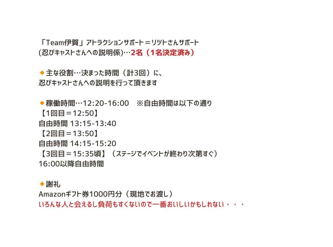 Team伊賀 アトラクションサポート リツトさんサポート 忍びキャストさんへの説明係 2名 1名決定済み 主な役割 決まった時間 計3回 に 忍びキャストさんへの説明を行って頂きます 稼働時間 12 20 16 00 自由時間は以下の通り 1回目 12 50 自由時間 13 15 13 40 2回目 13 50 自由時間 14 15 15 20 3回目 15 35頃 ステージでイベントが終わり次第すぐ 16 00以降自由時間 謝礼 Amazonギフト券1000円分 現地でお渡し いろんな人と会えるし負荷もすくないので一番おいしいかもしれない