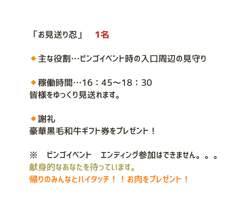 お見送り忍 1名 主な役割 ビンゴイベント時の入口周辺の見守り 稼働時間 16 45 18 30 皆様をゆっくり見送れます 謝礼 豪華黒毛和牛ギフト券をプレゼント ビンゴイベント エンディング参加はできません 献身的なあなたを待っています 帰りのみんなとハイタッチ お肉をプレゼント